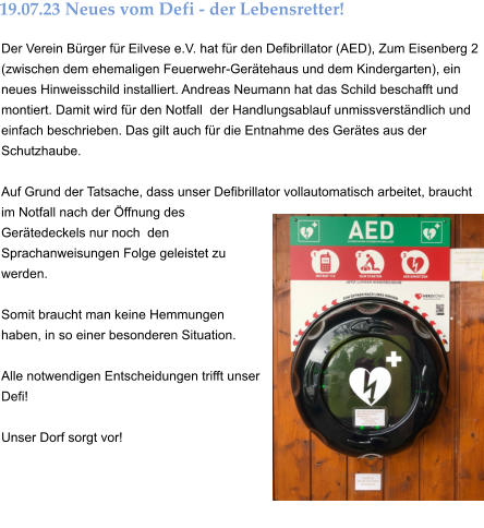 Der Verein Bürger für Eilvese e.V. hat für den Defibrillator (AED), Zum Eisenberg 2 (zwischen dem ehemaligen Feuerwehr-Gerätehaus und dem Kindergarten), ein neues Hinweisschild installiert. Andreas Neumann hat das Schild beschafft und montiert. Damit wird für den Notfall  der Handlungsablauf unmissverständlich und einfach beschrieben. Das gilt auch für die Entnahme des Gerätes aus der Schutzhaube.   Auf Grund der Tatsache, dass unser Defibrillator vollautomatisch arbeitet, braucht im Notfall nach der Öffnung des Gerätedeckels nur noch  den Sprachanweisungen Folge geleistet zu werden.   Somit braucht man keine Hemmungen haben, in so einer besonderen Situation.   Alle notwendigen Entscheidungen trifft unser Defi!  Unser Dorf sorgt vor! 19.07.23 Neues vom Defi - der Lebensretter!