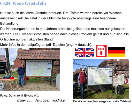 Bilder zum Vergrößern anklicken 08.04. Neue Ortstafeln Nun ist auch die letzte Ortstafel erneuert. Drei Tafeln wurden bereits vor Wochen ausgewechselt Die Tafel in der Ortsmitte benötigte allerdings eine besondere Behandlung. Die Halterungen hatten in den Jahren erheblich gelitten und mussten ausgebessert werden. Die Eilveser Chronisten haben auch dieses Problem gelöst und nun sind alle Ortspläne auf dem aktuellen Stand.  Mehr Infos in den beigefügten pdf- Dateien (engl. + deutsch). Bereits vor Wochen ausgewechselte Ortstafel  Fotos: Dorfchronik Eilvese e.V.