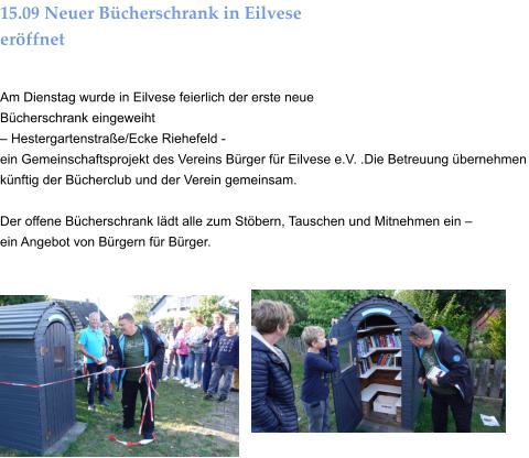15.09 Neuer Bücherschrank in Eilvese eröffnet  Am Dienstag wurde in Eilvese feierlich der erste neue Bücherschrank eingeweiht  – Hestergartenstraße/Ecke Riehefeld -  ein Gemeinschaftsprojekt des Vereins Bürger für Eilvese e.V. .Die Betreuung übernehmen künftig der Bücherclub und der Verein gemeinsam.  Der offene Bücherschrank lädt alle zum Stöbern, Tauschen und Mitnehmen ein –  ein Angebot von Bürgern für Bürger.