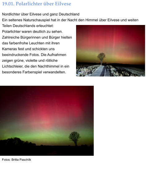 19.01. Polarlichter über Eilvese Nordlichter über Eilvese und ganz Deutschland Ein seltenes Naturschauspiel hat in der Nacht den Himmel über Eilvese und weiten Teilen Deutschlands erleuchtet:  Polarlichter waren deutlich zu sehen. Zahlreiche Bürgerinnen und Bürger hielten das farbenfrohe Leuchten mit ihren Kameras fest und schickten uns beeindruckende Fotos. Die Aufnahmen zeigen grüne, violette und rötliche Lichtschleier, die den Nachthimmel in ein besonderes Farbenspiel verwandelten.  Fotos: Britta Paschilk