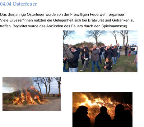04.04 Osterfeuer Das diesjährige Osterfeuer wurde von der Freiwilligen Feuerwehr organisert. Viele Eilveser/innen nutzten die Gelegenheit sich bei Bratwurst und Getränken zu treffen. Begleitet wurde das Anzünden des Feuers durch den Spielmannszug.