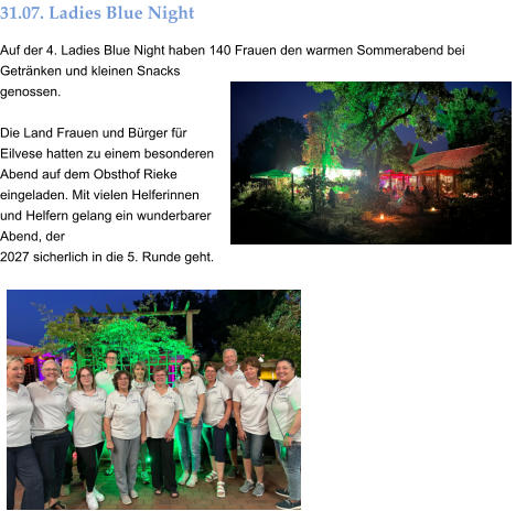 31.07. Ladies Blue Night Auf der 4. Ladies Blue Night haben 140 Frauen den warmen Sommerabend bei Getränken und kleinen Snacks genossen.  Die Land Frauen und Bürger für Eilvese hatten zu einem besonderen Abend auf dem Obsthof Rieke eingeladen. Mit vielen Helferinnen und Helfern gelang ein wunderbarer Abend, der  2027 sicherlich in die 5. Runde geht.