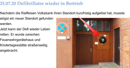 25.07.20 Defibrillator wieder in Bertrieb Nachdem die Raiffeisen Volksbank ihren Standort kurzfristig aufgelöst hat, musste eiiigst ein neuer Standort gefunden werden. Jetzt kann der Defi wieder Leben retten. Er wurde zwischen Feuerwehrgerätehaus und Kindertagesstätte straßenseitig angebracht.